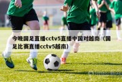 今晚国足直播cctv5直播中国对越南（国足比赛直播cctv5越南）